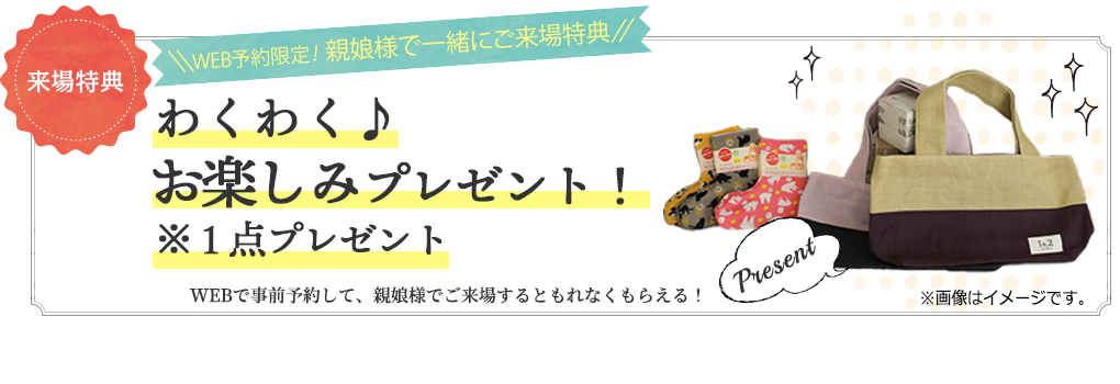 来場特典1 web予約限定 親娘来場特典 選べるプレゼント!WEBで事前予約して、親娘でご来場するともれなくもらえる!