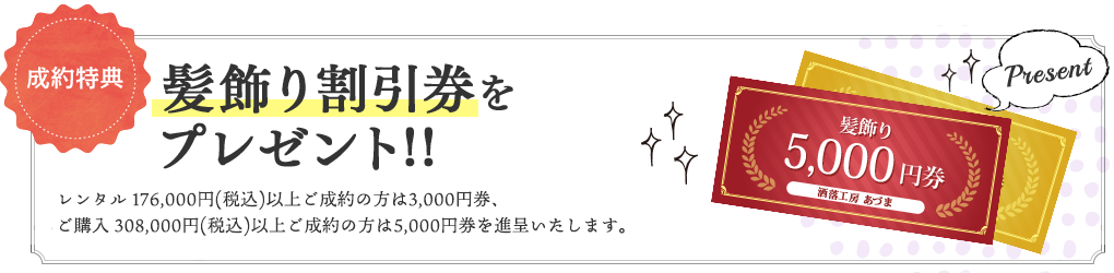 成約特典3 髪飾り割引券をプレゼント!! ※レンタル16万円(+税)、購入28万円(+税)以上のご成約をされた方に限ります。