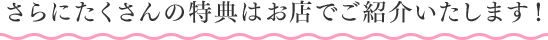さらにたくさんの特典はお店でご紹介いたします!